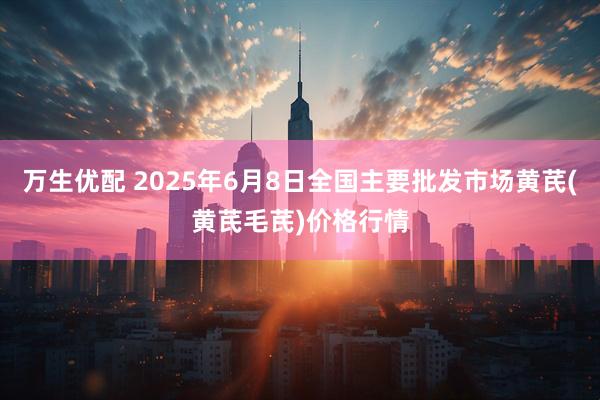 万生优配 2025年6月8日全国主要批发市场黄芪(黄芪毛芪)价格行情