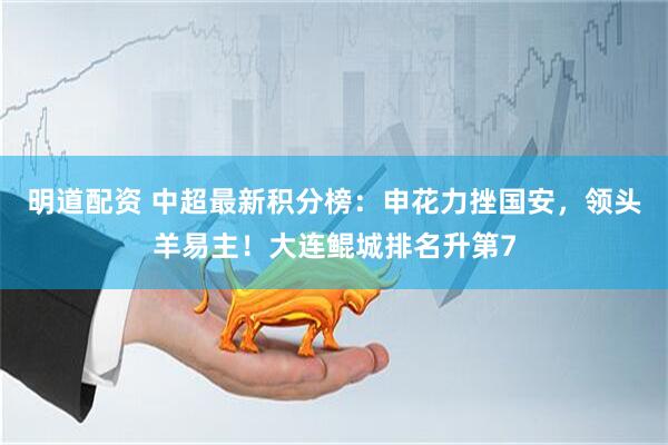 明道配资 中超最新积分榜：申花力挫国安，领头羊易主！大连鲲城排名升第7