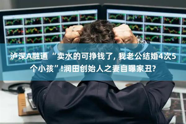 泸深A融通 “卖水的可挣钱了, 我老公结婚4次5个小孩”!润田创始人之妻自曝家丑?