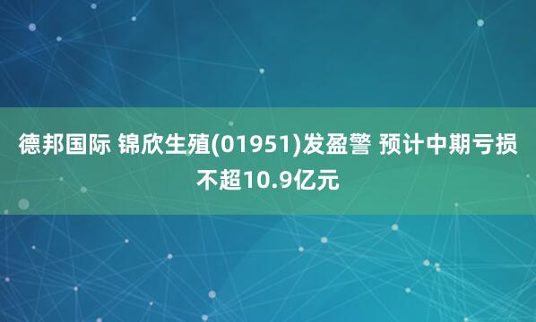 德邦国际 锦欣生殖(01951)发盈警 预计中期亏损不超10.9亿元