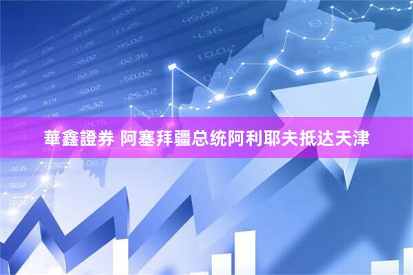 華鑫證券 阿塞拜疆总统阿利耶夫抵达天津