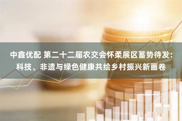中鑫优配 第二十二届农交会怀柔展区蓄势待发：科技、非遗与绿色健康共绘乡村振兴新画卷