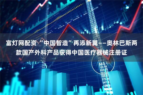 富灯网配资 “中国智造”再添新翼——奥林巴斯两款国产外科产品获得中国医疗器械注册证