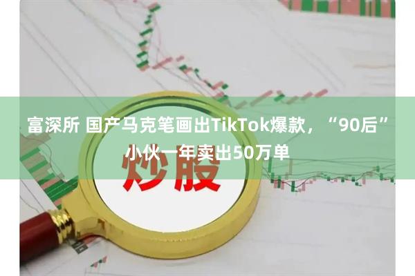 富深所 国产马克笔画出TikTok爆款，“90后”小伙一年卖出50万单