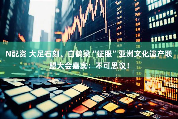 N配资 大足石刻、白鹤梁“征服”亚洲文化遗产联盟大会嘉宾：不可思议！