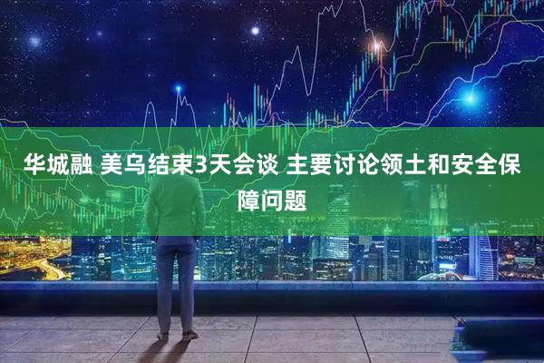 华城融 美乌结束3天会谈 主要讨论领土和安全保障问题
