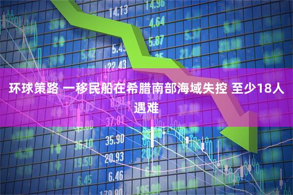环球策路 一移民船在希腊南部海域失控 至少18人遇难