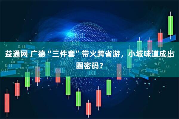 益通网 广德“三件套”带火跨省游，小城味道成出圈密码？