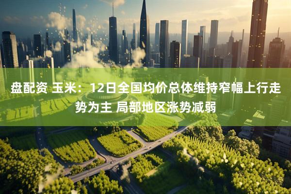 盘配资 玉米：12日全国均价总体维持窄幅上行走势为主 局部地区涨势减弱