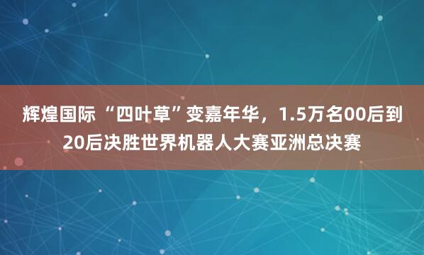 辉煌国际 “四叶草”变嘉年华，1.5万名00后到20后决胜世界机器人大赛亚洲总决赛