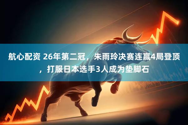 航心配资 26年第二冠，朱雨玲决赛连赢4局登顶，打服日本选手3人成为垫脚石