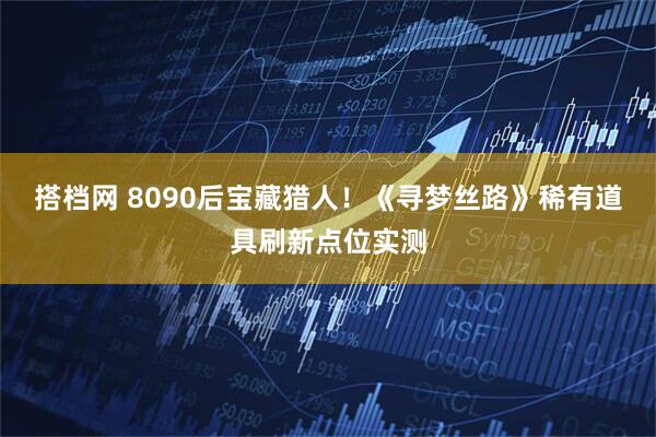 搭档网 8090后宝藏猎人！《寻梦丝路》稀有道具刷新点位实测