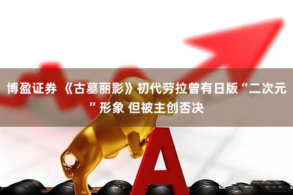 博盈证券 《古墓丽影》初代劳拉曾有日版“二次元”形象 但被主创否决