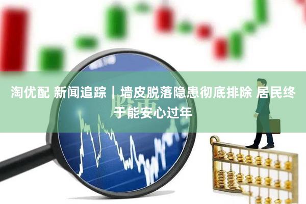 淘优配 新闻追踪｜墙皮脱落隐患彻底排除 居民终于能安心过年