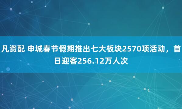凡资配 申城春节假期推出七大板块2570项活动，首日迎客256.12万人次