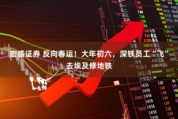 宏盛证券 反向春运！大年初六，深铁员工“飞”去埃及修地铁