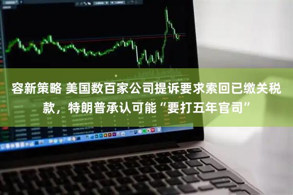 容新策略 美国数百家公司提诉要求索回已缴关税款，特朗普承认可能“要打五年官司”