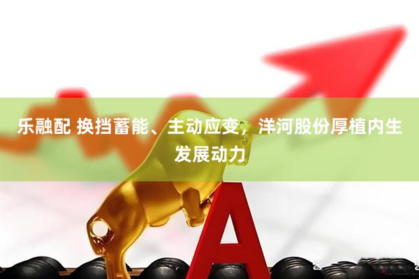 乐融配 换挡蓄能、主动应变，洋河股份厚植内生发展动力