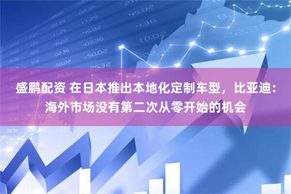 盛鹏配资 在日本推出本地化定制车型，比亚迪：海外市场没有第二次从零开始的机会