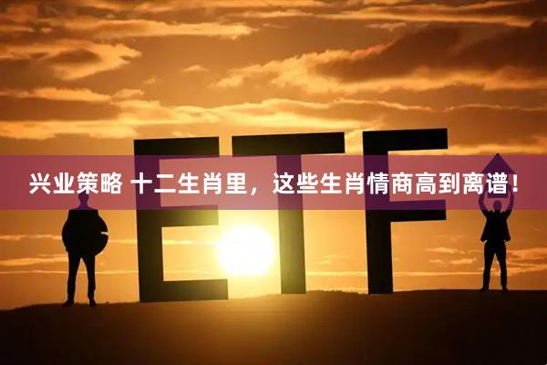 兴业策略 十二生肖里，这些生肖情商高到离谱！