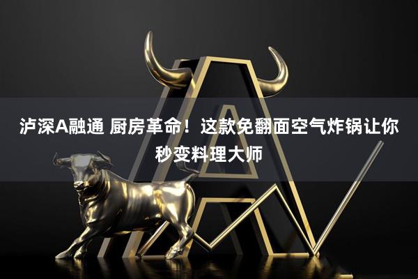 泸深A融通 厨房革命！这款免翻面空气炸锅让你秒变料理大师