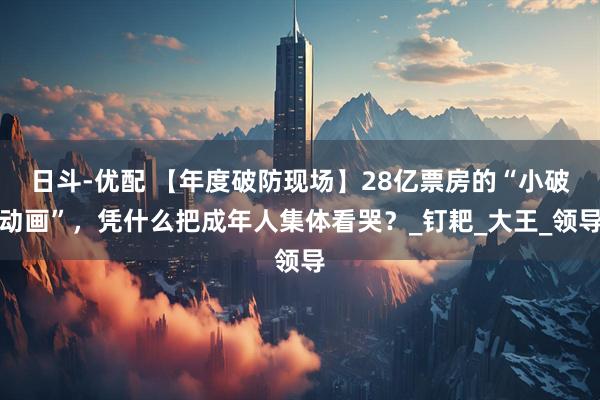 日斗-优配 【年度破防现场】28亿票房的“小破动画”，凭什么把成年人集体看哭？_钉耙_大王_领导