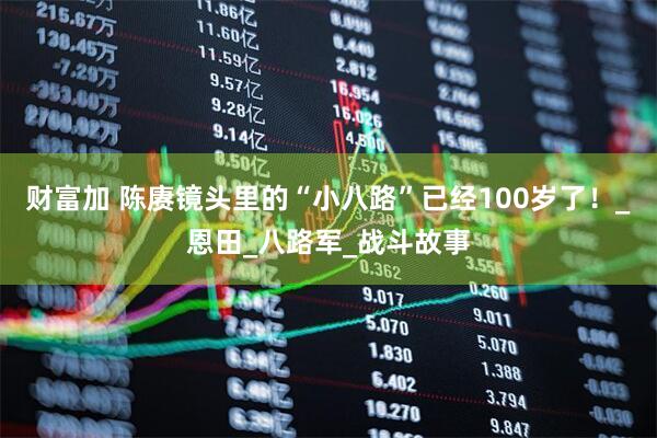 财富加 陈赓镜头里的“小八路”已经100岁了！_恩田_八路军_战斗故事