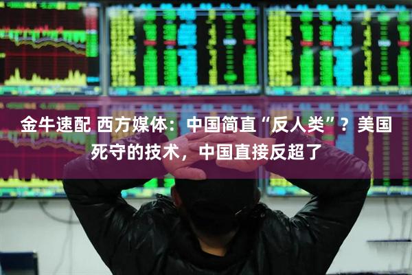 金牛速配 西方媒体：中国简直“反人类”？美国死守的技术，中国直接反超了